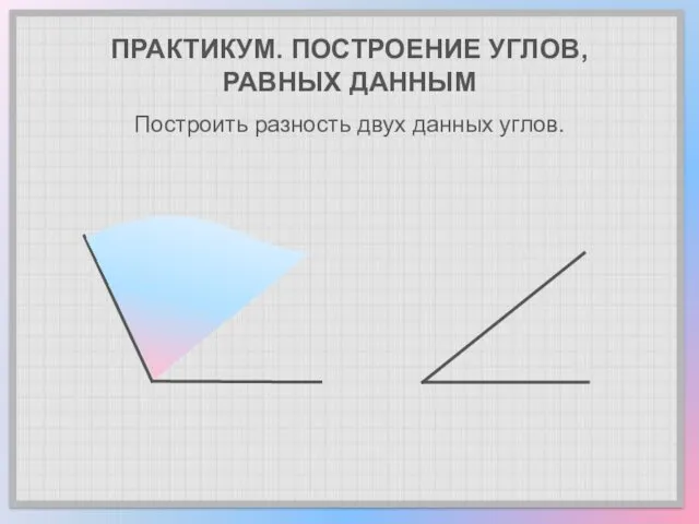 ПРАКТИКУМ. ПОСТРОЕНИЕ УГЛОВ, РАВНЫХ ДАННЫМ Построить разность двух данных углов.