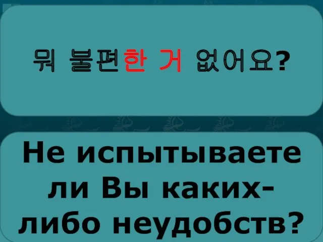 뭐 불편한 거 없어요? Не испыты­ваете ли Вы каких-либо неудобств?