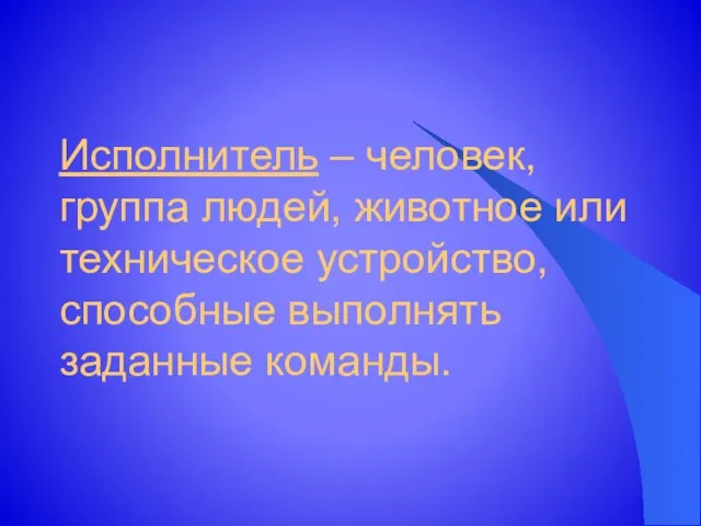 Исполнитель – человек, группа людей, животное или техническое устройство, способные выполнять заданные команды.