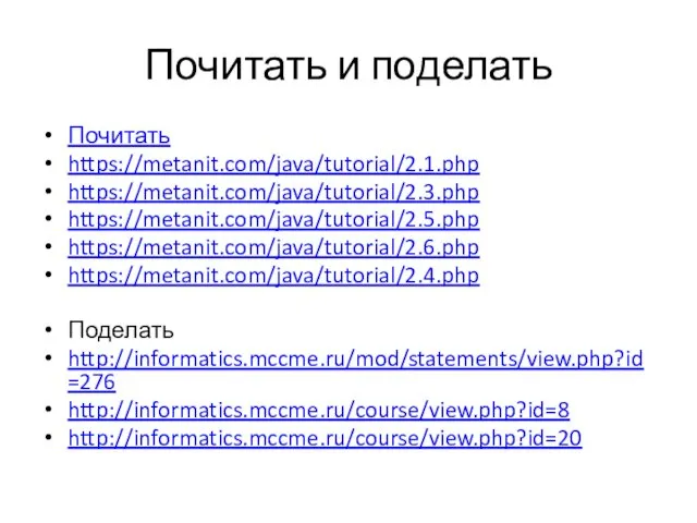 Почитать и поделать Почитать https://metanit.com/java/tutorial/2.1.php https://metanit.com/java/tutorial/2.3.php https://metanit.com/java/tutorial/2.5.php https://metanit.com/java/tutorial/2.6.php https://metanit.com/java/tutorial/2.4.php Поделать http://informatics.mccme.ru/mod/statements/view.php?id=276 http://informatics.mccme.ru/course/view.php?id=8 http://informatics.mccme.ru/course/view.php?id=20