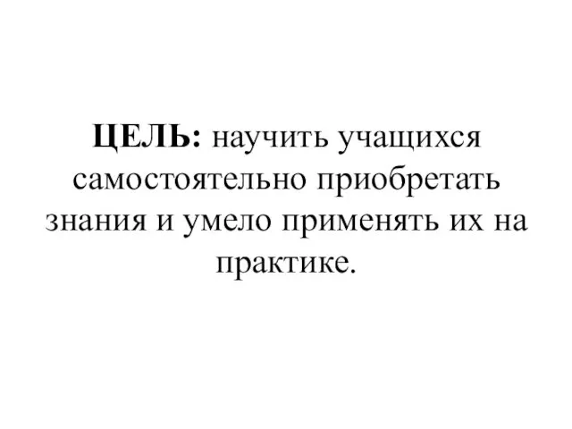 ЦЕЛЬ: научить учащихся самостоятельно приобретать знания и умело применять их на практике.