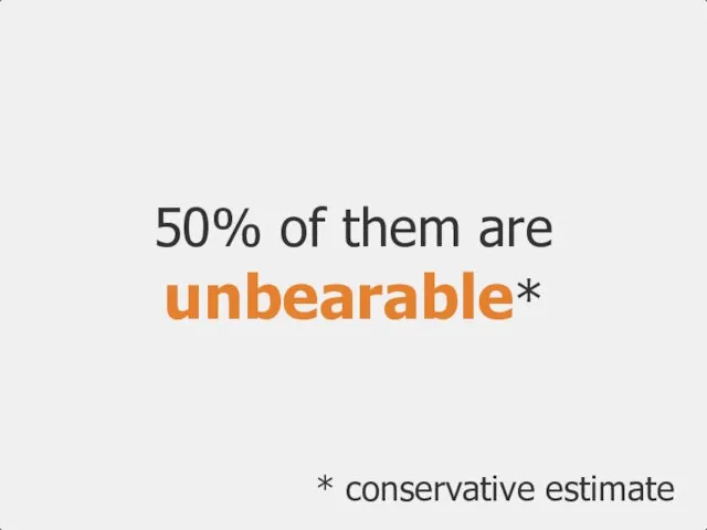50% of them are unbearable* * conservative estimate