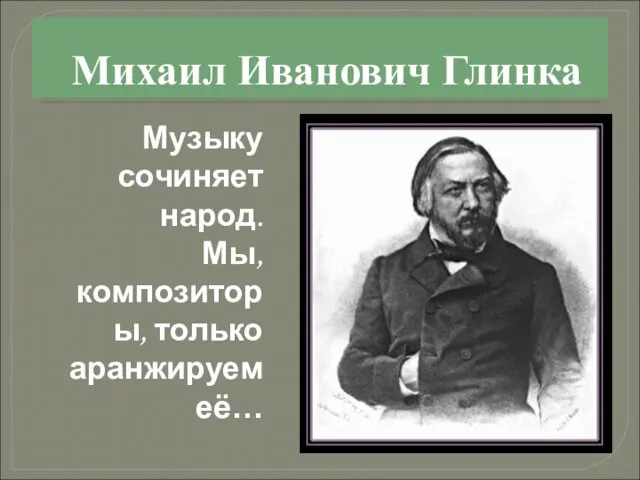 Михаил Иванович Глинка Музыку сочиняет народ. Мы, композиторы, только аранжируем её…