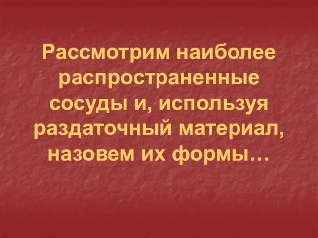 Рассмотрим наиболее распространенные сосуды и, используя раздаточный материал, назовем их формы…