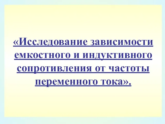 «Исследование зависимости емкостного и индуктивного сопротивления от частоты переменного тока».