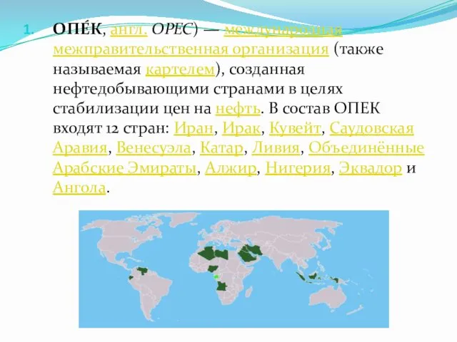 ОПЕ́К, англ. OPEC) — международная межправительственная организация (также называемая картелем), созданная нефтедобывающими странами