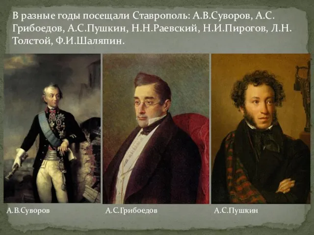 В разные годы посещали Ставрополь: А.В.Суворов, А.С.Грибоедов, А.С.Пушкин, Н.Н.Раевский, Н.И.Пирогов, Л.Н.Толстой, Ф.И.Шаляпин. А.В.Суворов А.С.Грибоедов А.С.Пушкин