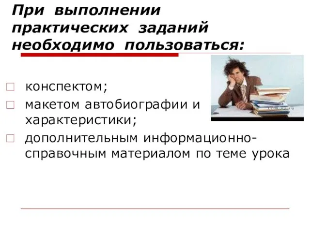 При выполнении практических заданий необходимо пользоваться: конспектом; макетом автобиографии и характеристики; дополнительным информационно-справочным