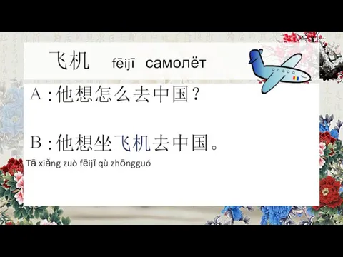 飞机 fēijī самолёт А:他想怎么去中国？ В:他想坐飞机去中国。 Tā xiǎng zuò fēijī qù zhōngguó