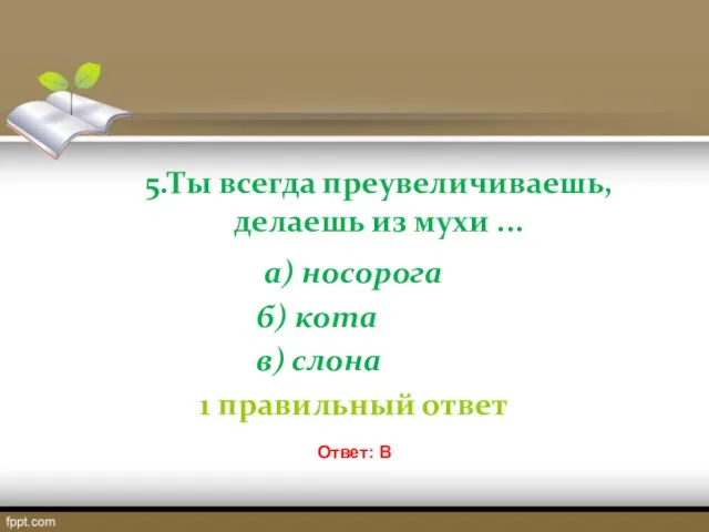 5.Ты всегда преувеличиваешь, делаешь из мухи ... а) носорога б)