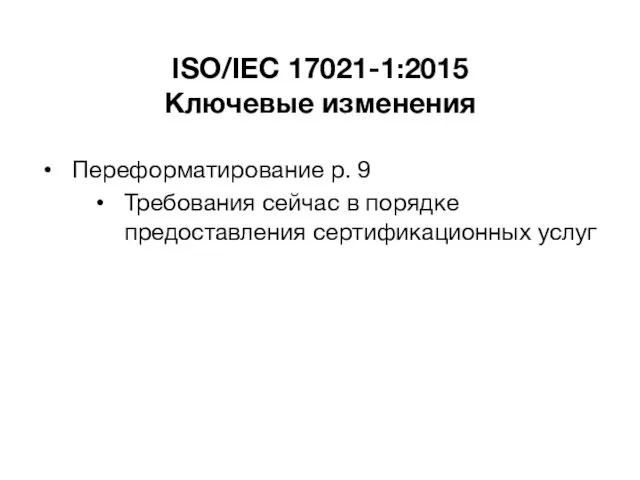 ISO/IEC 17021-1:2015 Ключевые изменения Переформатирование р. 9 Требования сейчас в порядке предоставления сертификационных услуг