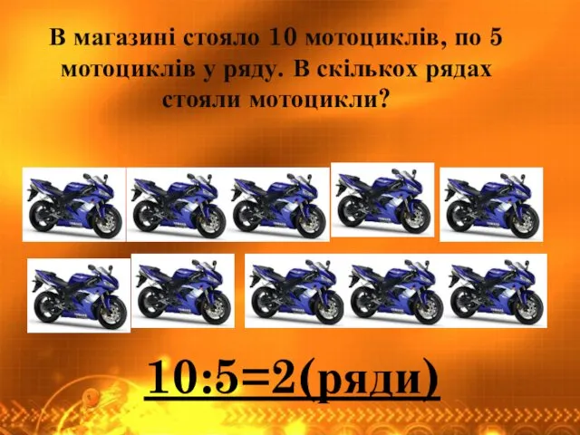 В магазині стояло 10 мотоциклів, по 5 мотоциклів у ряду. В скількох рядах стояли мотоцикли? 10:5=2(ряди)