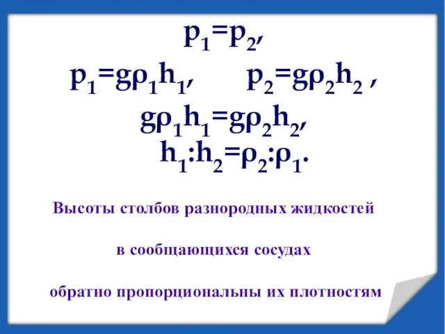 p1=p2, p1=gρ1h1, p2=gρ2h2 , gρ1h1=gρ2h2, h1:h2=ρ2:ρ1. Высоты столбов разнородных жидкостей