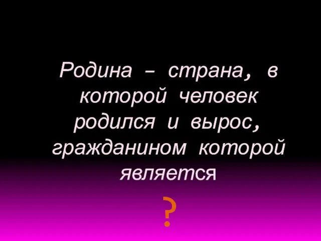 Родина – страна, в которой человек родился и вырос, гражданином которой является ?