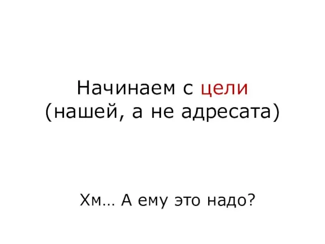 Начинаем с цели (нашей, а не адресата) Хм… А ему это надо?