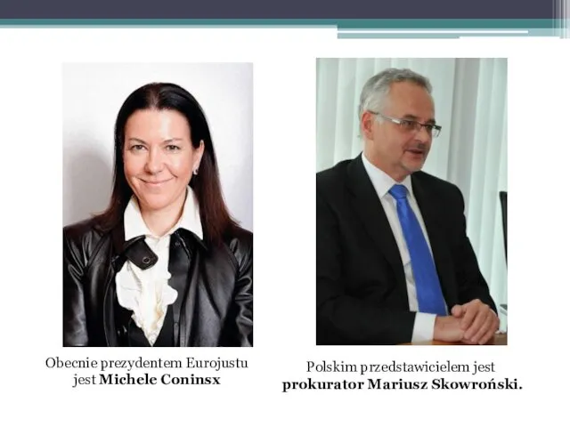 Obecnie prezydentem Eurojustu jest Michele Coninsx Polskim przedstawicielem jest prokurator Mariusz Skowroński.