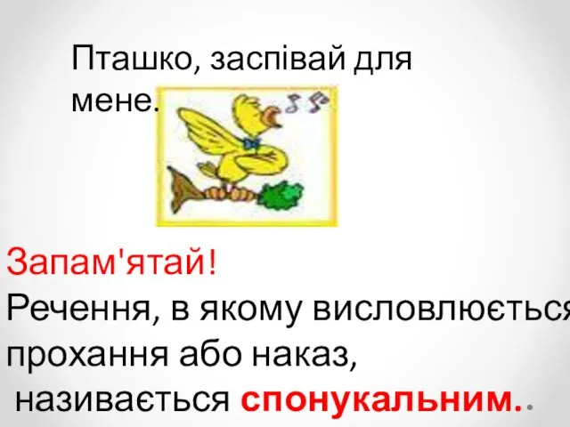 Пташко, заспівай для мене. Запам'ятай! Речення, в якому висловлюється прохання або наказ, називається спонукальним.