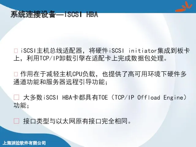 系统连接设备—iSCSI HBA ? iSCSI主机总线适配器，将硬件iSCSI initiator集成到板卡上，利用TCP/IP卸载引擎在适配卡上完成数据包处理。 ? 作用在于减轻主机CPU负载，也提供了高可用环境下硬件多通道功能和服务器远程引导功能； ? 大多数iSCSI HBA卡都具有TOE（TCP/IP Offload Engine）功能； ? 接口类型与以太网原有接口完全相同。