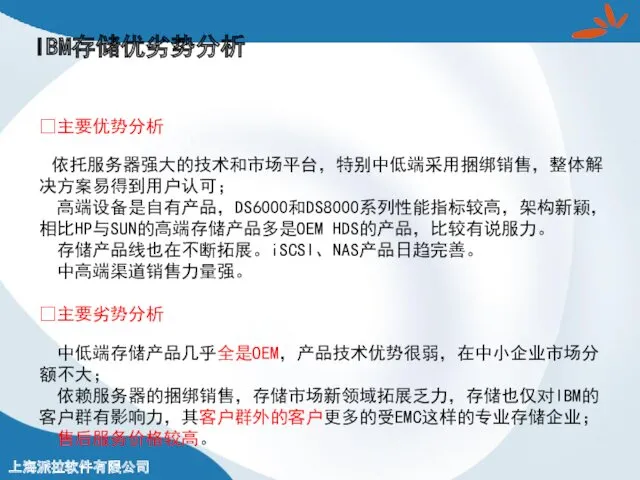 IBM存储优劣势分析 ?主要优势分析 依托服务器强大的技术和市场平台，特别中低端采用捆绑销售，整体解决方案易得到用户认可； 高端设备是自有产品，DS6000和DS8000系列性能指标较高，架构新颖，相比HP与SUN的高端存储产品多是OEM HDS的产品，比较有说服力。 存储产品线也在不断拓展。iSCSI、NAS产品日趋完善。 中高端渠道销售力量强。 ?主要劣势分析 中低端存储产品几乎全是OEM，产品技术优势很弱，在中小企业市场分额不大； 依赖服务器的捆绑销售，存储市场新领域拓展乏力，存储也仅对IBM的客户群有影响力，其客户群外的客户更多的受EMC这样的专业存储企业； 售后服务价格较高。