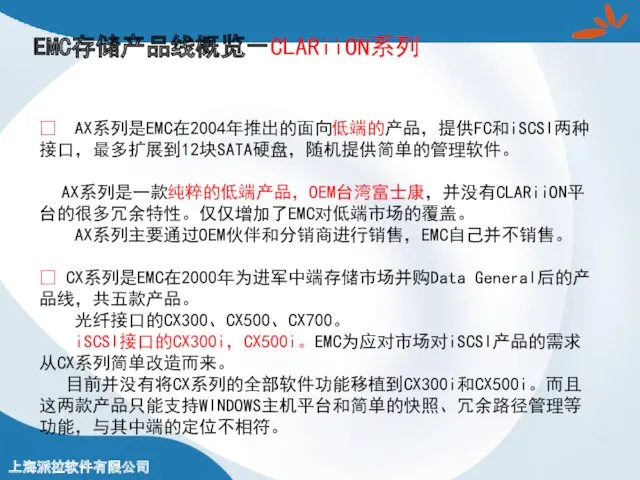 EMC存储产品线概览－CLARiiON系列 ? AX系列是EMC在2004年推出的面向低端的产品，提供FC和iSCSI两种接口，最多扩展到12块SATA硬盘，随机提供简单的管理软件。 AX系列是一款纯粹的低端产品，OEM台湾富士康，并没有CLARiiON平台的很多冗余特性。仅仅增加了EMC对低端市场的覆盖。 AX系列主要通过OEM伙伴和分销商进行销售，EMC自己并不销售。 ? CX系列是EMC在2000年为进军中端存储市场并购Data General后的产品线，共五款产品。 光纤接口的CX300、CX500、CX700。 iSCSI接口的CX300i，CX500i。EMC为应对市场对iSCSI产品的需求从CX系列简单改造而来。 目前并没有将CX系列的全部软件功能移植到CX300i和CX500i。而且这两款产品只能支持WINDOWS主机平台和简单的快照、冗余路径管理等功能，与其中端的定位不相符。