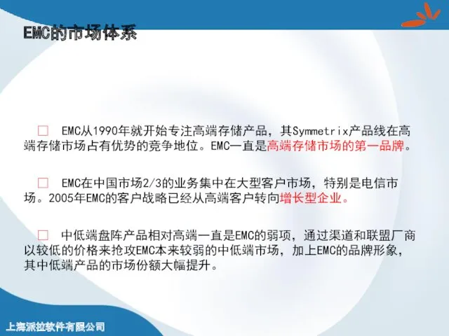 EMC的市场体系 ? EMC从1990年就开始专注高端存储产品，其Symmetrix产品线在高端存储市场占有优势的竞争地位。EMC一直是高端存储市场的第一品牌。 ? EMC在中国市场2/3的业务集中在大型客户市场，特别是电信市场。2005年EMC的客户战略已经从高端客户转向增长型企业。 ? 中低端盘阵产品相对高端一直是EMC的弱项，通过渠道和联盟厂商以较低的价格来抢攻EMC本来较弱的中低端市场，加上EMC的品牌形象，其中低端产品的市场份额大幅提升。