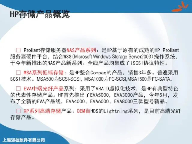 HP存储产品概览 ? Proliant存储服务器NAS产品系列：是HP基于原有的成熟的HP Proliant服务器硬件平台，结合WSS（Microsoft Windows Storage Server2003）操作系统，于今年新推出的NAS产品新系列。全线产品均集成了iSCSI协议特性。 ? MSA系列低端存储：是HP整合Compaq的产品，销售3年多。普遍采用SCSI技术。MSA500为SCSI-SCSI，MSA1000为FC-SCSI,MSA1500是FC-SATA。 ? EVA中端光纤产品系列：采用了VRAID虚拟化技术，是HP有典型特色的代表性存储产品。HP首先推出了EVA5000，EVA3000产品，今年5月，发布了全新的EVA产品线，EVA4000、EVA6000、EVA8000三款型号新品。 ? XP系列高端存储产品：OEM自HDS的Lightning系列，是目前高端光纤存储产品。