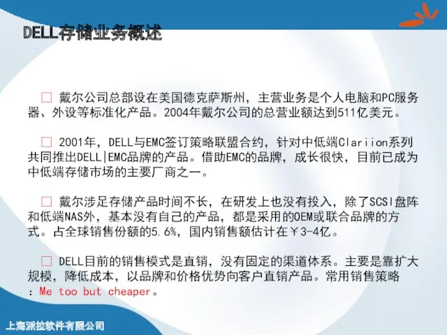 DELL存储业务概述 ? 戴尔公司总部设在美国德克萨斯州，主营业务是个人电脑和PC服务器、外设等标准化产品。2004年戴尔公司的总营业额达到511亿美元。 ? 2001年，DELL与EMC签订策略联盟合约，针对中低端Clariion系列共同推出DELL|EMC品牌的产品。借助EMC的品牌，成长很快，目前已成为中低端存储市场的主要厂商之一。 ? 戴尔涉足存储产品时间不长，在研发上也没有投入，除了SCSI盘阵和低端NAS外，基本没有自己的产品，都是采用的OEM或联合品牌的方式。占全球销售份额的5.6%，国内销售额估计在￥3-4亿。 ? DELL目前的销售模式是直销，没有固定的渠道体系。主要是靠扩大规模，降低成本，以品牌和价格优势向客户直销产品。常用销售策略：Me too but cheaper。