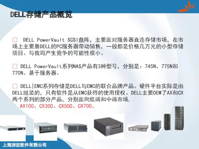 DELL存储产品概览 ? DELL PowerVault SCSI盘阵，主要面对服务器直连存储市场，在市场上主要靠DELL的PC服务器带动销售，一般都是价格几万元的小型存储项目。与我司产生竞争的可能性很小。 ? DELL PowerVault系列NAS产品有3种型号，分别是：745N、775N和770N。基于服务器。 ? DELL|EMC系列存储是DELL与EMC的联合品牌产品。硬件平台实际是由DELL组装的，只有软件是从EMC获得的使用授权。DELL主要OEM了AX和CX两个系列的部分产品，分别面向低端和中端市场。 AX100、CX300、CX500、CX700。