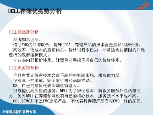 DELL存储优劣势分析 ?主要优势分析 品牌知名度高。 借助EMC的品牌联合，提升了DELL存储产品的技术含金量和品牌价值。 高效率、低成本的直销体系。价格很有杀伤力，非常适合目前国内广泛 流行的政府招标模式。 Inside内部报价体系，让竞争对手摸不清自己的价格体系。 ?主要劣势分析 产品主要定位在技术含量不高的中低端市场，服务能力弱。 没有真正的渠道，完全靠价格和品牌推动。 DELL自己的销售代表流动性特别大。 很难提供高质量的服务。DELL为了降低成本，将很多服务外包给第三 方，另外DELL在存储领域没有自己的核心技术，服务技术水平也不高。 DELL|EMC并不是EMC原装产品，不代表其存储产品有与EMC一样的品质。