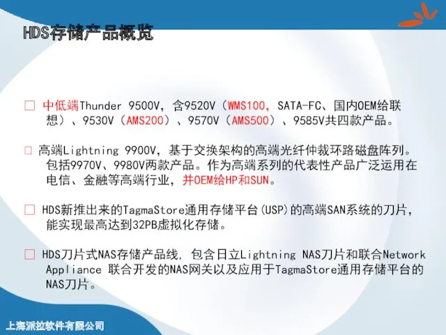 HDS存储产品概览 ? 中低端Thunder 9500V，含9520V（WMS100，SATA-FC、国内OEM给联想）、9530V（AMS200）、9570V（AMS500）、9585V共四款产品。 ? 高端Lightning 9900V，基于交换架构的高端光纤仲裁环路磁盘阵列。包括9970V、9980V两款产品。作为高端系列的代表性产品广泛运用在电信、金融等高端行业，并OEM给HP和SUN。 ? HDS新推出来的TagmaStore通用存储平台(USP)的高端SAN系统的刀片，能实现最高达到32PB虚拟化存储。 ? HDS刀片式NAS存储产品线, 包含日立Lightning NAS刀片和联合Network Appliance 联合开发的NAS网关以及应用于TagmaStore通用存储平台的NAS刀片。