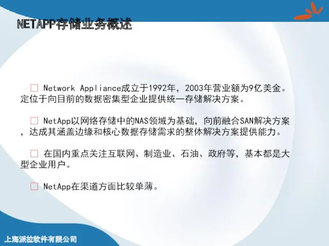 ? Network Appliance成立于1992年，2003年营业额为9亿美金。定位于向目前的数据密集型企业提供统一存储解决方案。 ? NetApp以网络存储中的NAS领域为基础，向前融合SAN解决方案，达成其涵盖边缘和核心数据存储需求的整体解决方案提供能力。 ? 在国内重点关注互联网、制造业、石油、政府等，基本都是大型企业用户。 ? NetApp在渠道方面比较单薄。 NETAPP存储业务概述