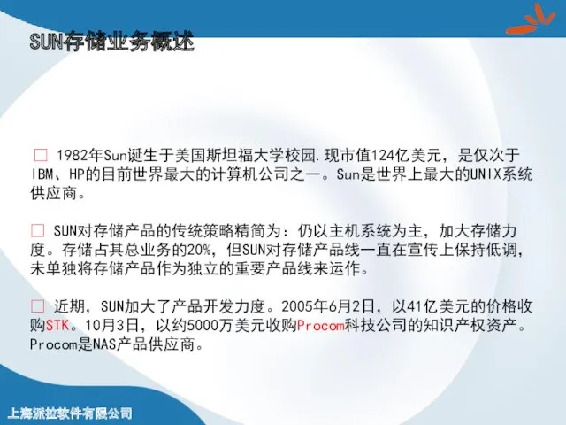 ? 1982年Sun诞生于美国斯坦福大学校园.现市值124亿美元，是仅次于IBM、HP的目前世界最大的计算机公司之一。Sun是世界上最大的UNIX系统供应商。 ? SUN对存储产品的传统策略精简为：仍以主机系统为主，加大存储力度。存储占其总业务的20%，但SUN对存储产品线一直在宣传上保持低调，未单独将存储产品作为独立的重要产品线来运作。 ? 近期，SUN加大了产品开发力度。2005年6月2日，以41亿美元的价格收购STK。10月3日，以约5000万美元收购Procom科技公司的知识产权资产。Procom是NAS产品供应商。 SUN存储业务概述