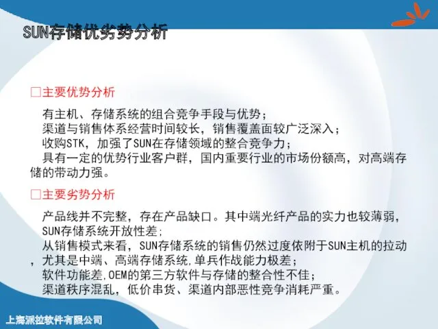 ?主要优势分析 有主机、存储系统的组合竞争手段与优势； 渠道与销售体系经营时间较长，销售覆盖面较广泛深入； 收购STK，加强了SUN在存储领域的整合竞争力； 具有一定的优势行业客户群，国内重要行业的市场份额高，对高端存储的带动力强。 ?主要劣势分析 产品线并不完整，存在产品缺口。其中端光纤产品的实力也较薄弱， SUN存储系统开放性差; 从销售模式来看，SUN存储系统的销售仍然过度依附于SUN主机的拉动，尤其是中端、高端存储系统,单兵作战能力极差； 软件功能差,OEM的第三方软件与存储的整合性不佳； 渠道秩序混乱，低价串货、渠道内部恶性竞争消耗严重。 SUN存储优劣势分析