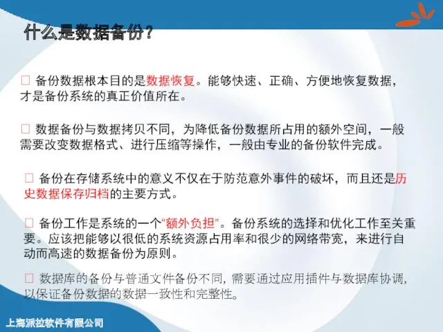 什么是数据备份？ ? 备份数据根本目的是数据恢复。能够快速、正确、方便地恢复数据，才是备份系统的真正价值所在。 ? 备份工作是系统的一个“额外负担”。备份系统的选择和优化工作至关重要。应该把能够以很低的系统资源占用率和很少的网络带宽，来进行自动而高速的数据备份为原则。 ? 备份在存储系统中的意义不仅在于防范意外事件的破坏，而且还是历史数据保存归档的主要方式。 ? 数据备份与数据拷贝不同，为降低备份数据所占用的额外空间，一般需要改变数据格式、进行压缩等操作，一般由专业的备份软件完成。 ? 数据库的备份与普通文件备份不同，需要通过应用插件与数据库协调，以保证备份数据的数据一致性和完整性。