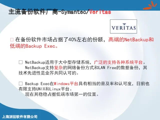 主流备份软件厂商-Symantec/Veritas ? 在备份软件市场占据了40%左右的份额，高端的NetBackup和低端的Backup Exec。 ? NetBackup适用于大中型存储系统，广泛的支持各种系统平台。 NetBackup支持复杂的网络备份方式和LAN Free的数据备份，其技术先进性是业界共同认可的。 ? Backup Exec在Windows平台具有相当的普及率和认可度，目前也有限支持UNIX和Linux平台。 现在其稳稳占据低端市场第一的位置。