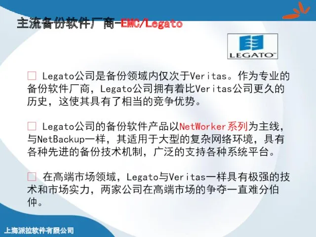 主流备份软件厂商-EMC/Legato ? Legato公司是备份领域内仅次于Veritas。作为专业的备份软件厂商，Legato公司拥有着比Veritas公司更久的历史，这使其具有了相当的竞争优势。 ? Legato公司的备份软件产品以NetWorker系列为主线，与NetBackup一样，其适用于大型的复杂网络环境，具有各种先进的备份技术机制，广泛的支持各种系统平台。 ? 在高端市场领域，Legato与Veritas一样具有极强的技术和市场实力，两家公司在高端市场的争夺一直难分伯仲。