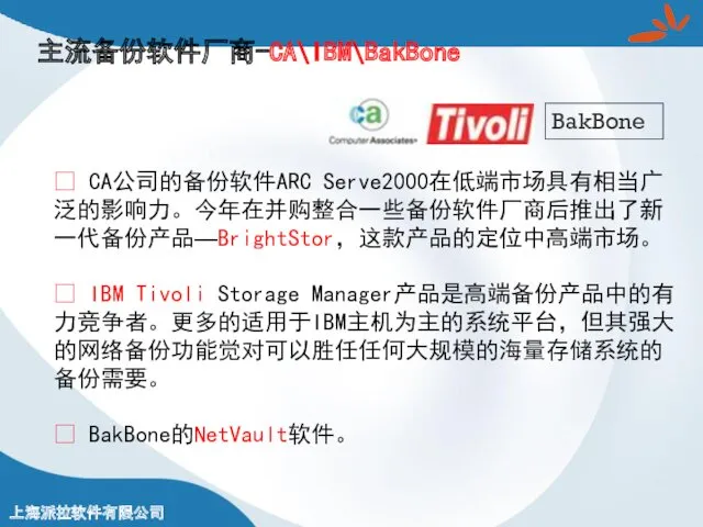 主流备份软件厂商-CA\IBM\BakBone ? CA公司的备份软件ARC Serve2000在低端市场具有相当广泛的影响力。今年在并购整合一些备份软件厂商后推出了新一代备份产品—BrightStor，这款产品的定位中高端市场。 ? IBM Tivoli Storage Manager产品是高端备份产品中的有力竞争者。更多的适用于IBM主机为主的系统平台，但其强大的网络备份功能觉对可以胜任任何大规模的海量存储系统的备份需要。 ? BakBone的NetVault软件。 BakBone