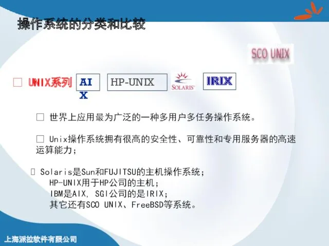 操作系统的分类和比较 ? UNIX系列 ? 世界上应用最为广泛的一种多用户多任务操作系统。 ? Unix操作系统拥有很高的安全性、可靠性和专用服务器的高速运算能力； Solaris是Sun和FUJITSU的主机操作系统； HP-UNIX用于HP公司的主机； IBM是AIX, SGI公司的是IRIX； 其它还有SCO UNIX、FreeBSD等系统。 HP-UNIX AIX IRIX