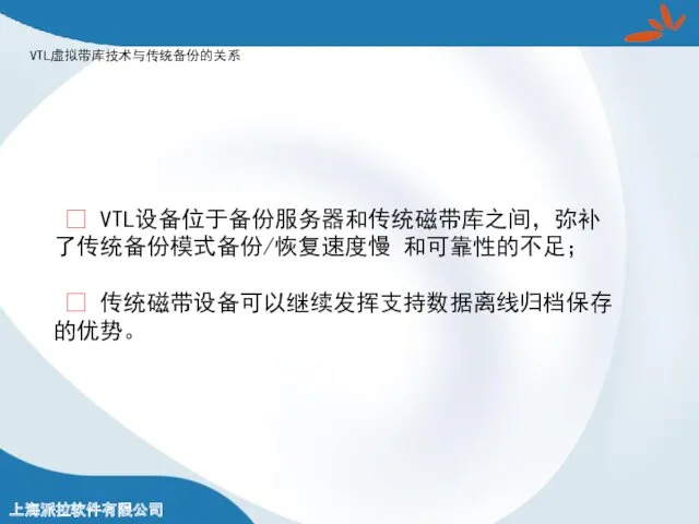 VTL虚拟带库技术与传统备份的关系 ? VTL设备位于备份服务器和传统磁带库之间，弥补了传统备份模式备份/恢复速度慢 和可靠性的不足； ? 传统磁带设备可以继续发挥支持数据离线归档保存的优势。