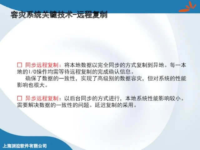 容灾系统关键技术-远程复制 ? 同步远程复制：将本地数据以完全同步的方式复制到异地。每一本地的I/O操作均需等待远程复制的完成确认信息。 确保了数据的一致性，实现了高级别的数据容灾，但对系统的性能影响也很大。 ? 异步远程复制：以后台同步的方式进行，本地系统性能影响较小。需要解决数据的一致性的问题。延迟复制的采用。