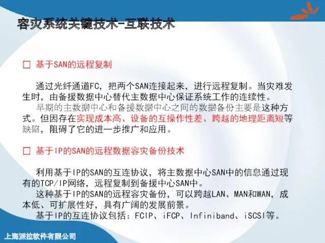 容灾系统关键技术-互联技术 ? 基于SAN的远程复制 通过光纤通道FC，把两个SAN连接起来，进行远程复制。当灾难发生时，由备援数据中心替代主数据中心保证系统工作的连续性。 早期的主数据中心和备援数据中心之间的数据备份主要是这种方式。但因存在实现成本高、设备的互操作性差、跨越的地理距离短等缺陷，阻碍了它的进一步推广和应用。 ? 基于IP的SAN的远程数据容灾备份技术 利用基于IP的SAN的互连协议，将主数据中心SAN中的信息通过现有的TCP/IP网络，远程复制到备援中心SAN中。 这种基于IP的SAN的远程容灾备份，可以跨越LAN、MAN和WAN，成本低、可扩展性好，具有广阔的发展前景。 基于IP的互连协议包括：FCIP、iFCP、Infiniband、iSCSI等。