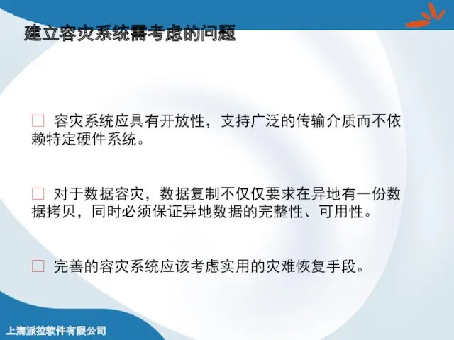 建立容灾系统需考虑的问题 ? 容灾系统应具有开放性，支持广泛的传输介质而不依赖特定硬件系统。 ? 对于数据容灾，数据复制不仅仅要求在异地有一份数据拷贝，同时必须保证异地数据的完整性、可用性。 ? 完善的容灾系统应该考虑实用的灾难恢复手段。