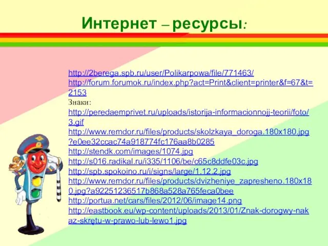 http://2berega.spb.ru/user/Polikarpowa/file/771463/ http://forum.forumok.ru/index.php?act=Print&client=printer&f=67&t=2153 Знаки: http://peredaemprivet.ru/uploads/istorija-informacionnojj-teorii/foto/3.gif http://www.remdor.ru/files/products/skolzkaya_doroga.180x180.jpg?e0ee32ccac74a918774fc176aa8b0285 http://stendk.com/images/1074.jpg http://s016.radikal.ru/i335/1106/be/c65c8ddfe03c.jpg http://spb.spokoino.ru/i/signs/large/1.12.2.jpg http://www.remdor.ru/files/products/dvizheniye_zapresheno.180x180.jpg?a92251236517b868a528a765feca0bee http://portua.net/cars/files/2012/06/image14.png http://eastbook.eu/wp-content/uploads/2013/01/Znak-dorogwy-nakaz-skrętu-w-prawo-lub-lewo1.jpg Интернет – ресурсы: