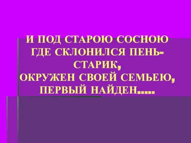 И ПОД СТАРОЮ СОСНОЮ ГДЕ СКЛОНИЛСЯ ПЕНЬ-СТАРИК, ОКРУЖЕН СВОЕЙ СЕМЬЕЮ, ПЕРВЫЙ НАЙДЕН…..