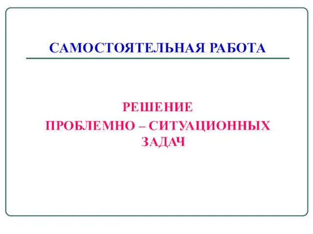 САМОСТОЯТЕЛЬНАЯ РАБОТА РЕШЕНИЕ ПРОБЛЕМНО – СИТУАЦИОННЫХ ЗАДАЧ