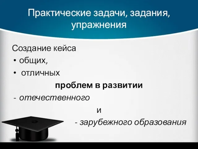 Практические задачи, задания, упражнения Создание кейса общих, отличных проблем в развитии отечественного и - зарубежного образования