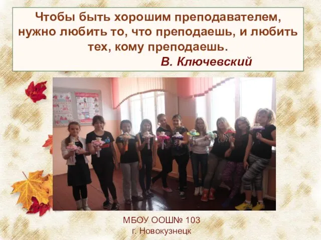 МБОУ ООШ№ 103 г. Новокузнецк Чтобы быть хорошим преподавателем, нужно любить то, что