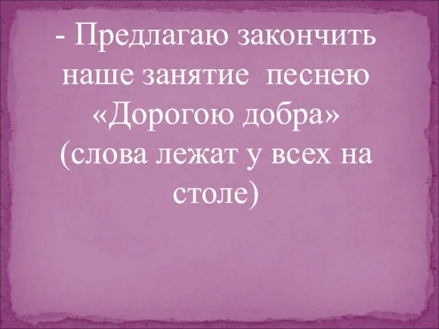 - Предлагаю закончить наше занятие песнею «Дорогою добра» (слова лежат у всех на столе)