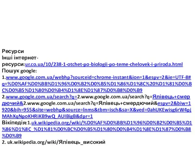 Ресурси Інші інтернет-ресурси:ur.co.ua/10/238-1-otchet-po-biologii-po-teme-chelovek-i-priroda.html Пошук google: 1.www.google.com.ua/webhp?sourceid=chrome-instant&ion=1&espv=2&ie=UTF-8#q=%D0%AF%D0%BB%D1%96%D0%B2%D0%B5%D1%86%D1%8C%20%D1%81%D0%BC%D0%B5%D1%80%D0%B4%D1%8E%D1%87%D0%B8%D0%B9 2.www.google.com.ua/search?q=2.www.google.com.ua/search?q=Ялівець+смердючий&2.www.google.com.ua/search?q=Ялівець+смердючий&espv=2&biw=1920&bih=955&site=webhp&source=lnms&tbm=isch&sa=X&ved=0ahUKEwisg6rW4pjMAhXqNpoKHRiKB9wQ_AUIBigB&dpr=1 Вікіпедія:1.uk.wikipedia.org/wiki/%D0%AF%D0%BB%D1%96%D0%B2%D0%B5%D1%86%D1%8C_%D1%81%D0%BC%D0%B5%D1%80%D0%B4%D1%8E%D1%87%D0%B8%D0%B9 2. uk.wikipedia.org/wiki/Ялівець_високий