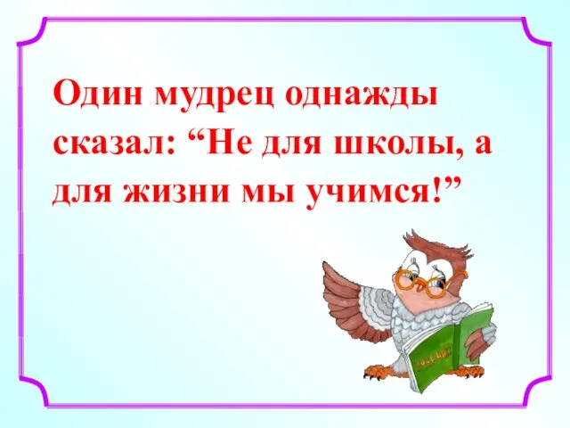 Один мудрец однажды сказал: “Не для школы, а для жизни мы учимся!”